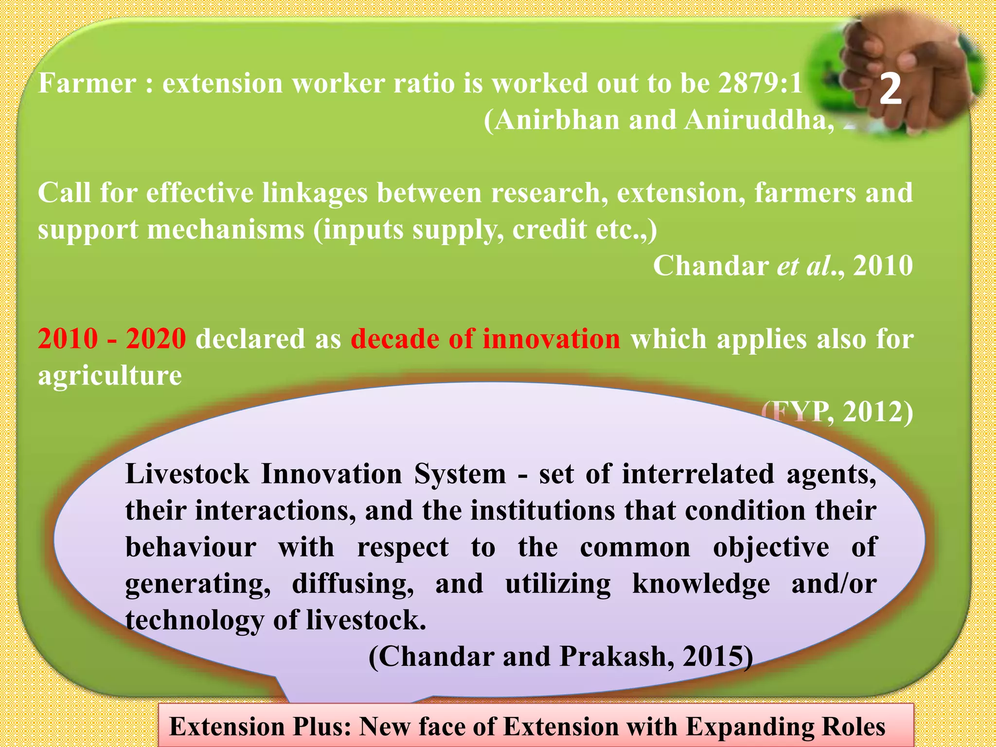 Farmer : extension worker ratio is worked out to be 2879:1
(Anirbhan and Aniruddha, 2015)
Call for effective linkages between research, extension, farmers and
support mechanisms (inputs supply, credit etc.,)
Chandar et al., 2010
2010 - 2020 declared as decade of innovation which applies also for
agriculture
(FYP, 2012)
Livestock Innovation System - set of interrelated agents,
their interactions, and the institutions that condition their
behaviour with respect to the common objective of
generating, diffusing, and utilizing knowledge and/or
technology of livestock.
(Chandar and Prakash, 2015)
Extension Plus: New face of Extension with Expanding Roles
2
 