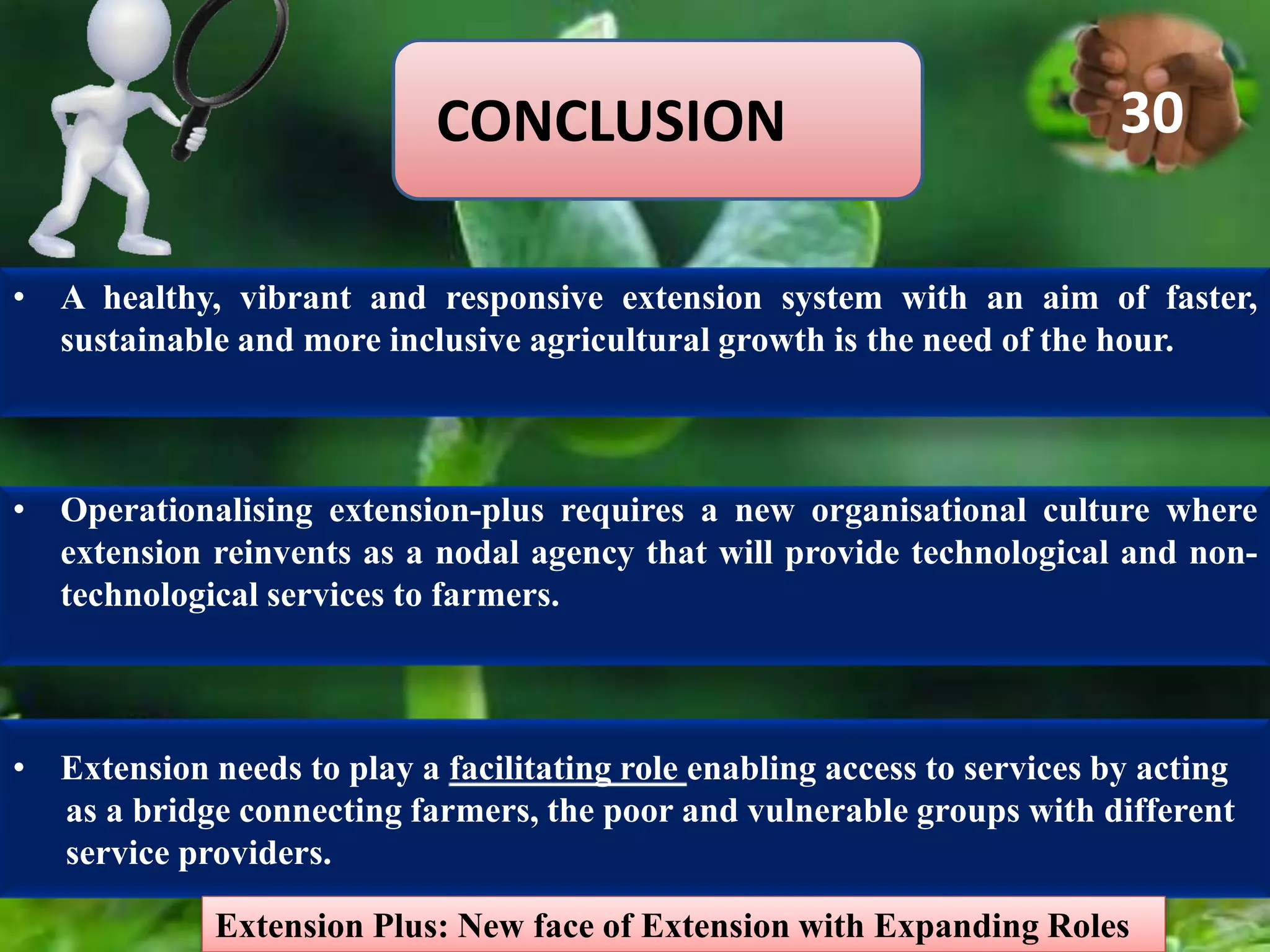 CONCLUSION
• A healthy, vibrant and responsive extension system with an aim of faster,
sustainable and more inclusive agricultural growth is the need of the hour.
• Operationalising extension-plus requires a new organisational culture where
extension reinvents as a nodal agency that will provide technological and non-
technological services to farmers.
• Extension needs to play a facilitating role enabling access to services by acting
as a bridge connecting farmers, the poor and vulnerable groups with different
service providers.
Extension Plus: New face of Extension with Expanding Roles
30
 