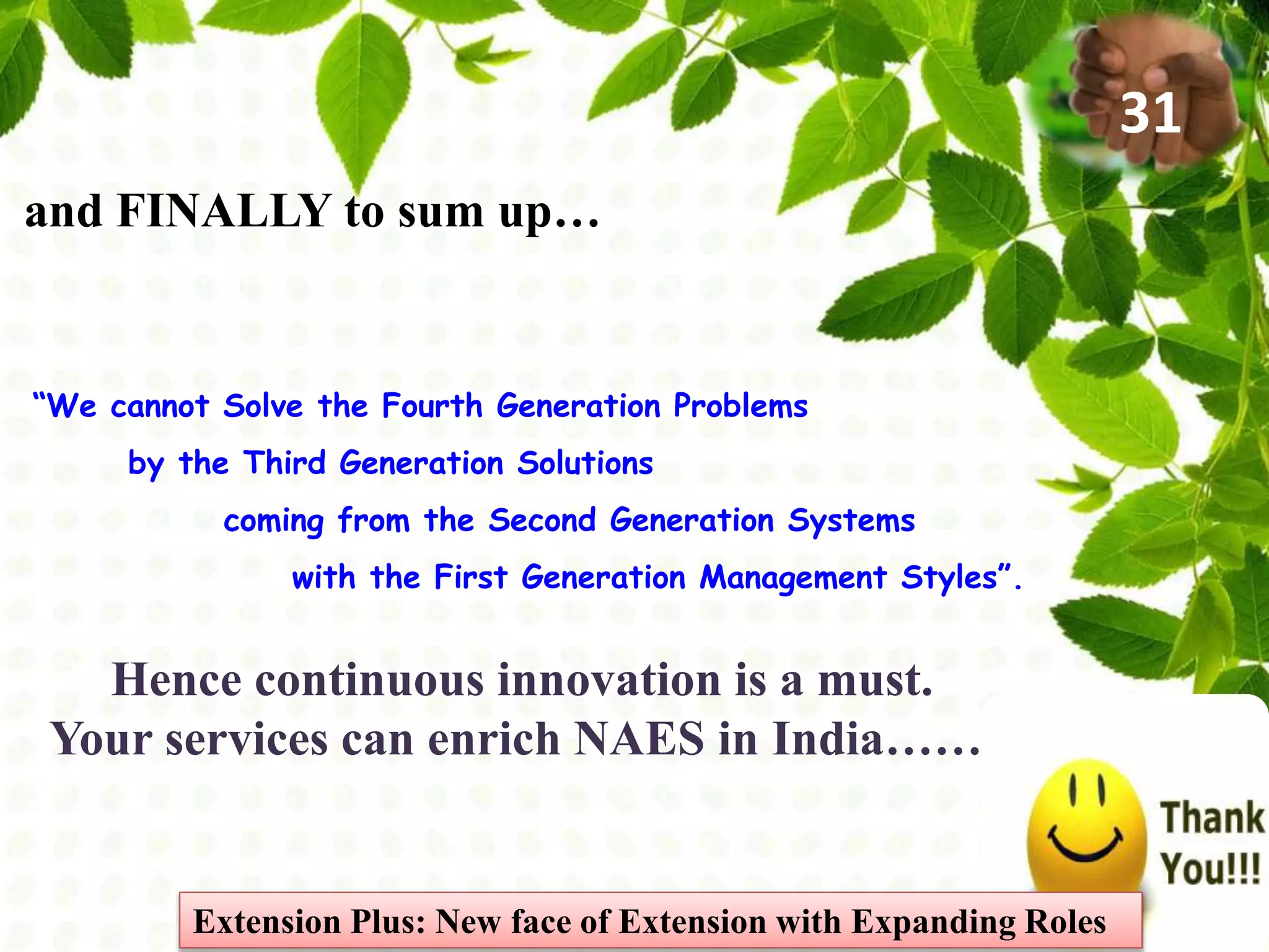 “We cannot Solve the Fourth Generation Problems
by the Third Generation Solutions
coming from the Second Generation Systems
with the First Generation Management Styles”.
and FINALLY to sum up…
Hence continuous innovation is a must.
Your services can enrich NAES in India…….
Extension Plus: New face of Extension with Expanding Roles
31
 