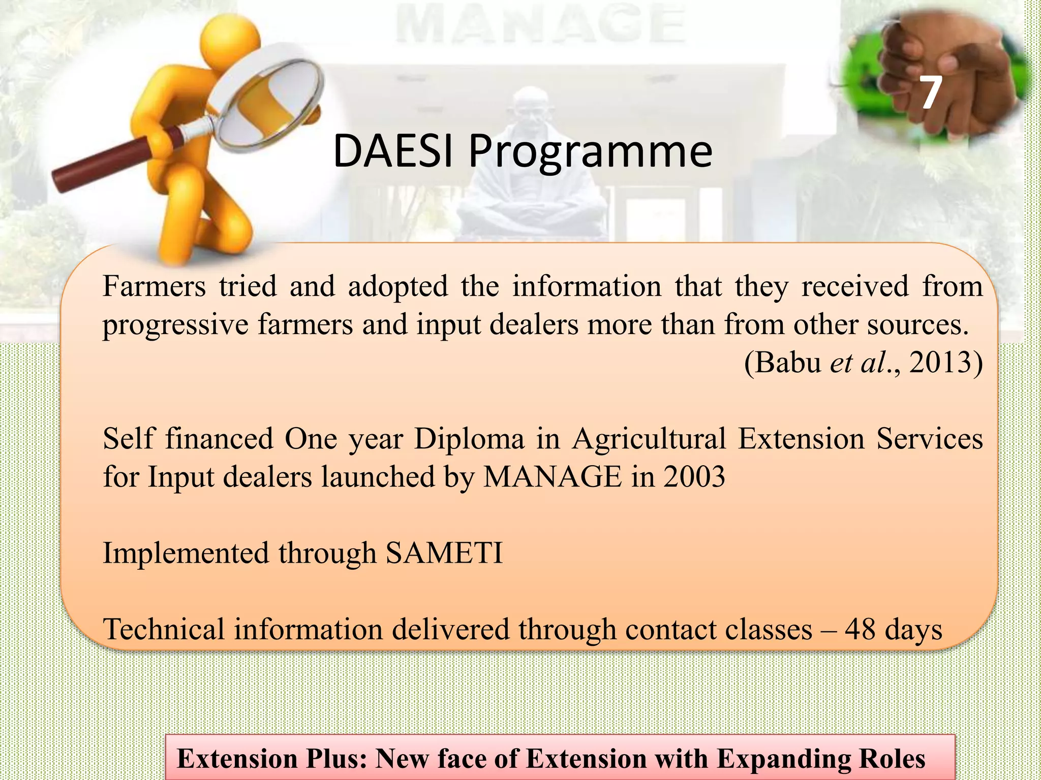 Farmers tried and adopted the information that they received from
progressive farmers and input dealers more than from other sources.
(Babu et al., 2013)
Self financed One year Diploma in Agricultural Extension Services
for Input dealers launched by MANAGE in 2003
Implemented through SAMETI
Technical information delivered through contact classes – 48 days
DAESI Programme
Extension Plus: New face of Extension with Expanding Roles
7
 