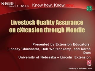 Know how. Know now.



 Livestock Quality Assurance
on eXtension through Moodle

              Presented by Extension Educators:
Lindsay Chichester, Deb Weitzenkamp, and Karna
                                            Dam
      University of Nebraska – Lincoln Extension


                                   University of Nebraska–Lincoln
                                                 Nebraska–
 