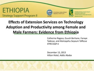 Effects of Extension Services on Technology
Adoption and Productivity among Female and
Male Farmers: Evidence from Ethiopia
Catherine Ragasa, Guush Berhane, Fanaye
Tadesse, and Alemayehu Seyoum Taffesse
IFPRI ESSP-II

December 13, 2013
Hilton Hotel, Addis Ababa

1

 