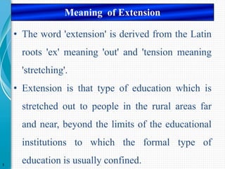 • The word 'extension' is derived from the Latin
roots 'ex' meaning 'out' and 'tension meaning
'stretching'.
• Extension is that type of education which is
stretched out to people in the rural areas far
and near, beyond the limits of the educational
institutions to which the formal type of
education is usually confined.
3
Meaning of Extension
 