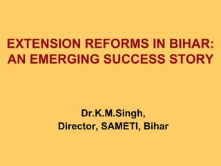 EXTENSION REFORMS IN BIHAR:
AN EMERGING SUCCESS STORY
Dr.K.M.Singh,
Director, SAMETI, Bihar
 