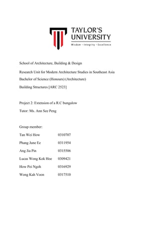 School of Architecture, Building & Design
Research Unit for Modern Architecture Studies in Southeast Asia
Bachelor of Science (Honours) (Architecture)
Building Structures [ARC 2523]
Project 2: Extension of a R.C bungalow
Tutor: Ms. Ann See Peng
Group member:
Tan Wei How 0310707
Phang June Ee 0311954
Ang Jia Pin 0315506
Lucas Wong Kok Hoe 0309421
How Pei Ngoh 0316929
Wong Kah Voon 0317510
 