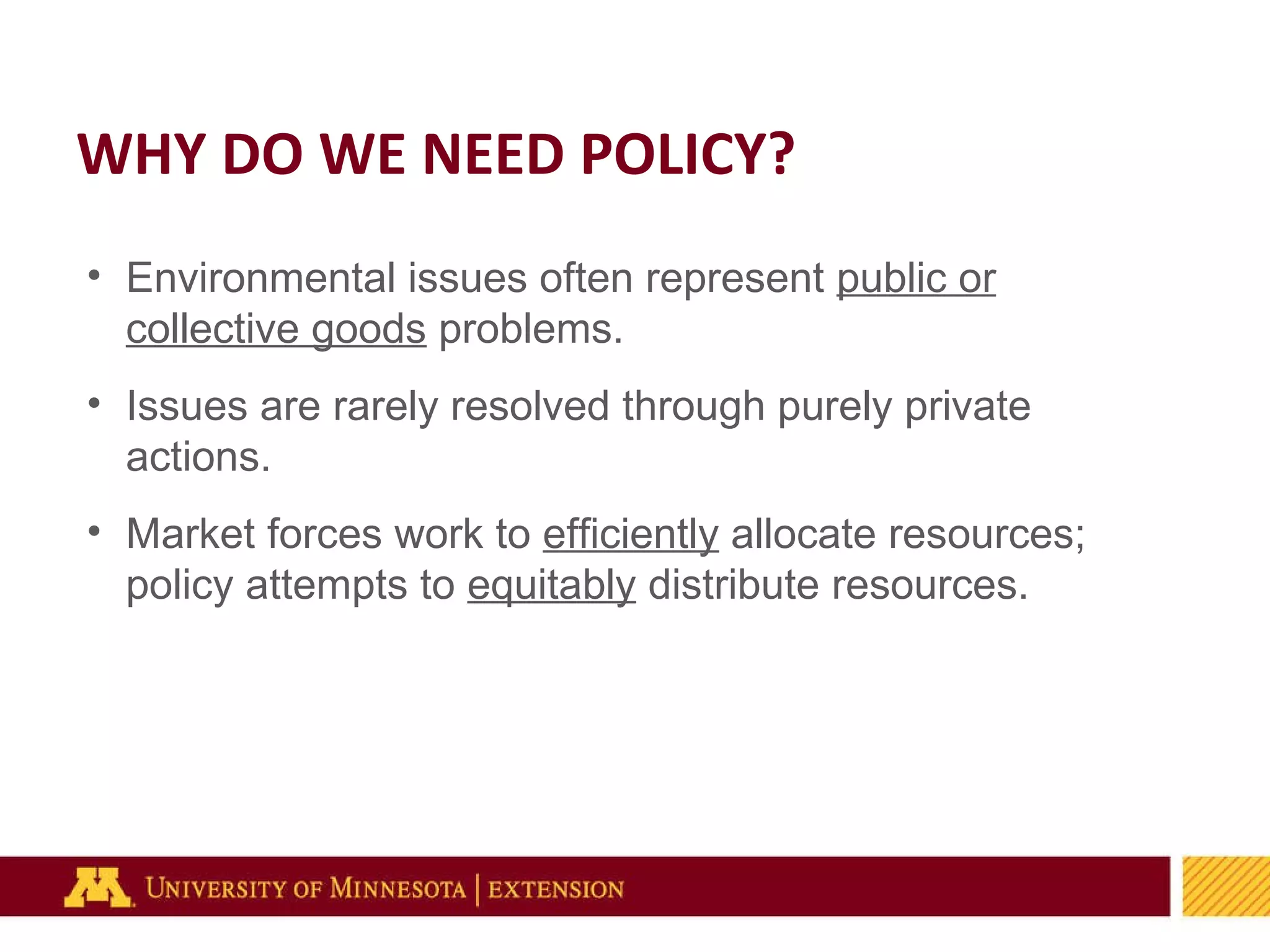 Environmental issues often represent  public or collective goods  problems. Issues are rarely resolved through purely private actions. Market forces work to  efficiently  allocate resources; policy attempts to  equitably  distribute resources. WHY DO WE NEED POLICY? 