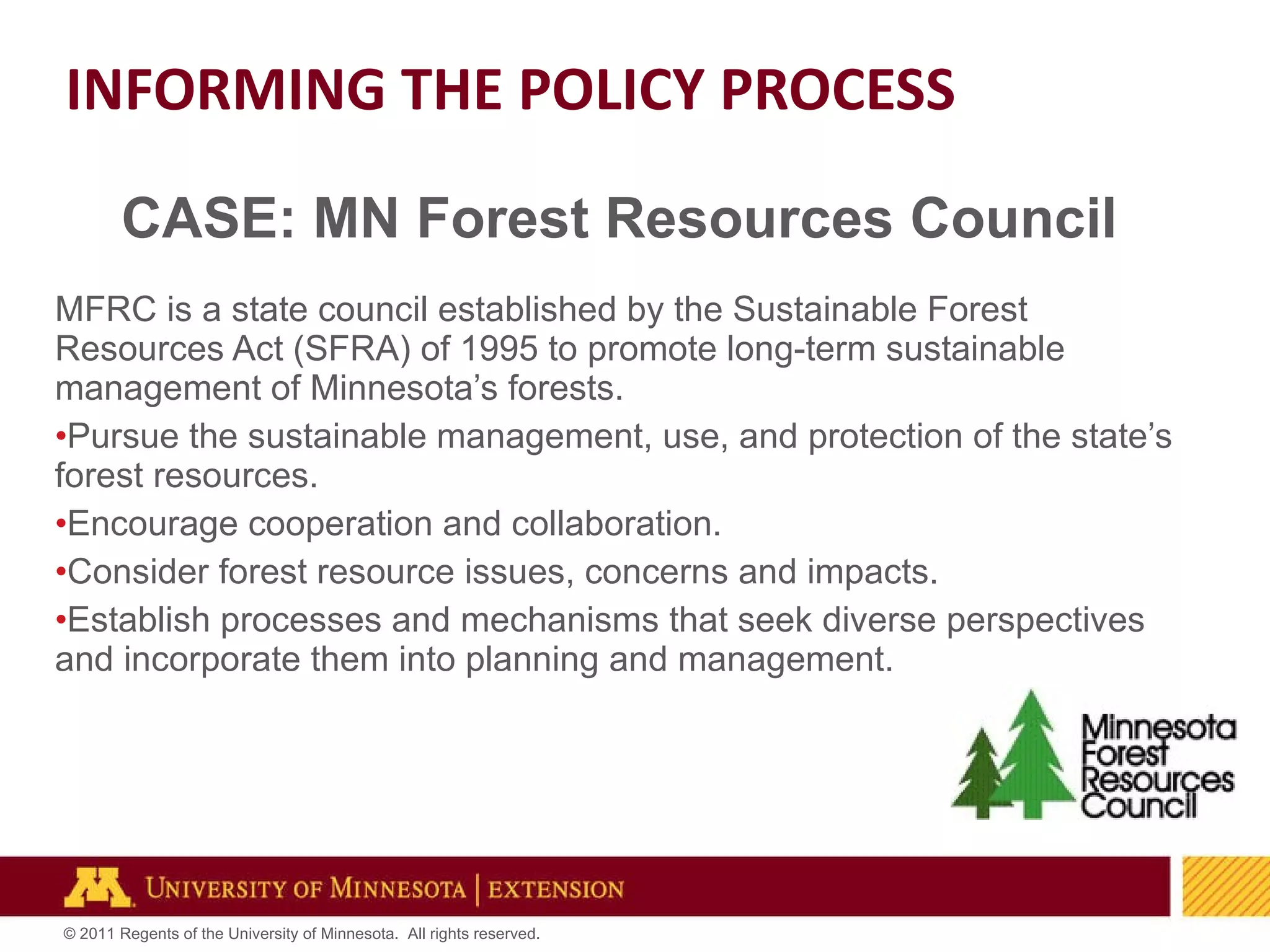 CASE: MN Forest Resources Council MFRC is a state council established by the Sustainable Forest Resources Act (SFRA) of 1995 to promote long-term sustainable management of Minnesota’s forests.  Pursue the sustainable management, use, and protection of the state’s forest resources. Encourage cooperation and collaboration. Consider forest resource issues, concerns and impacts. Establish processes and mechanisms that seek diverse perspectives and incorporate them into planning and management.  INFORMING THE POLICY PROCESS 