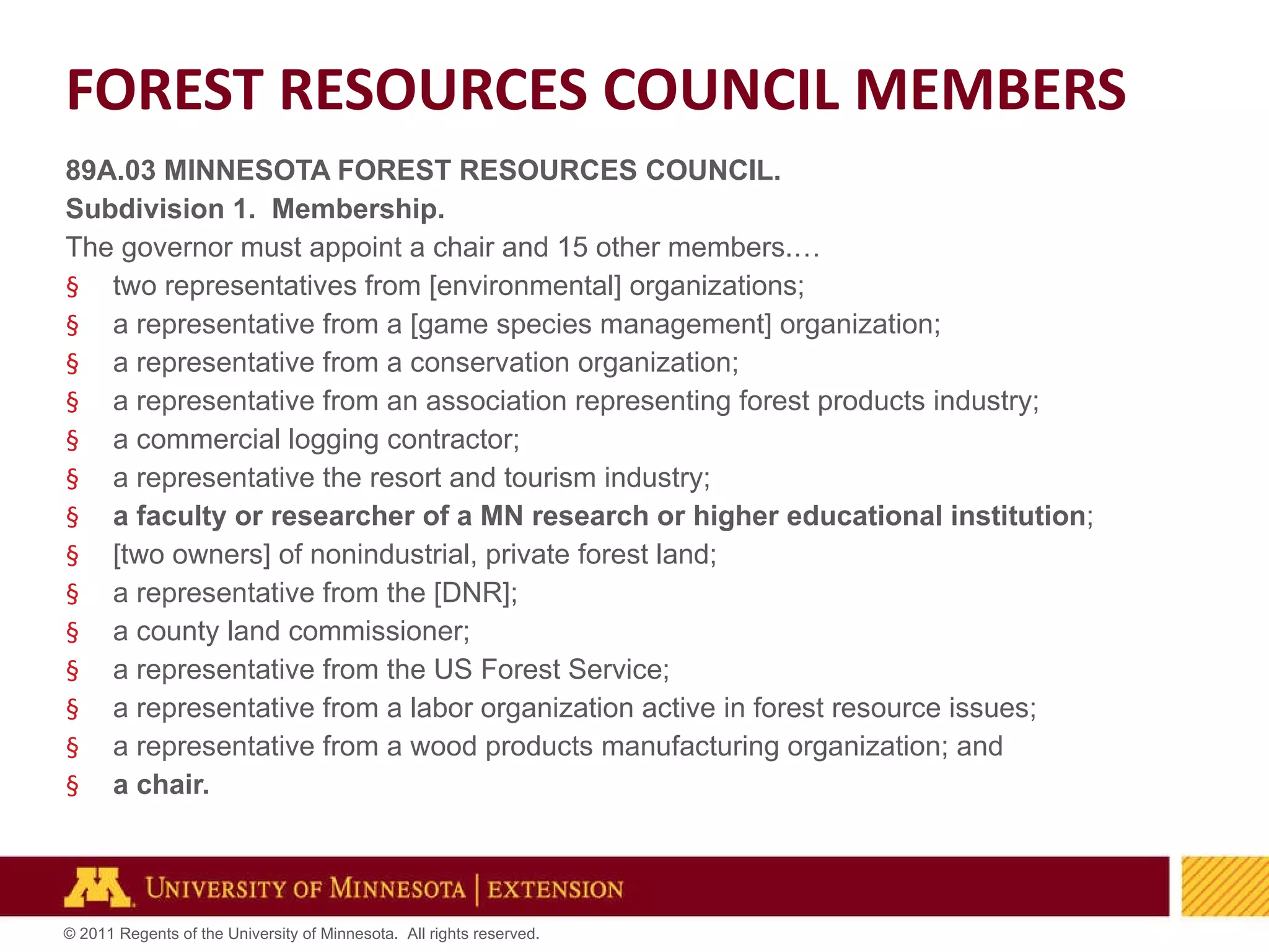 89A.03 MINNESOTA FOREST RESOURCES COUNCIL. Subdivision 1.  Membership. The governor must appoint a chair and 15 other members.… two representatives from [environmental] organizations; a representative from a [game species management] organization; a representative from a conservation organization; a representative from an association representing forest products industry; a commercial logging contractor; a representative the resort and tourism industry; a faculty or researcher of a MN research or higher educational institution ; [two owners] of nonindustrial, private forest land; a representative from the [DNR]; a county land commissioner; a representative from the US Forest Service; a representative from a labor organization active in forest resource issues; a representative from a wood products manufacturing organization; and a chair. FOREST RESOURCES COUNCIL MEMBERS 
