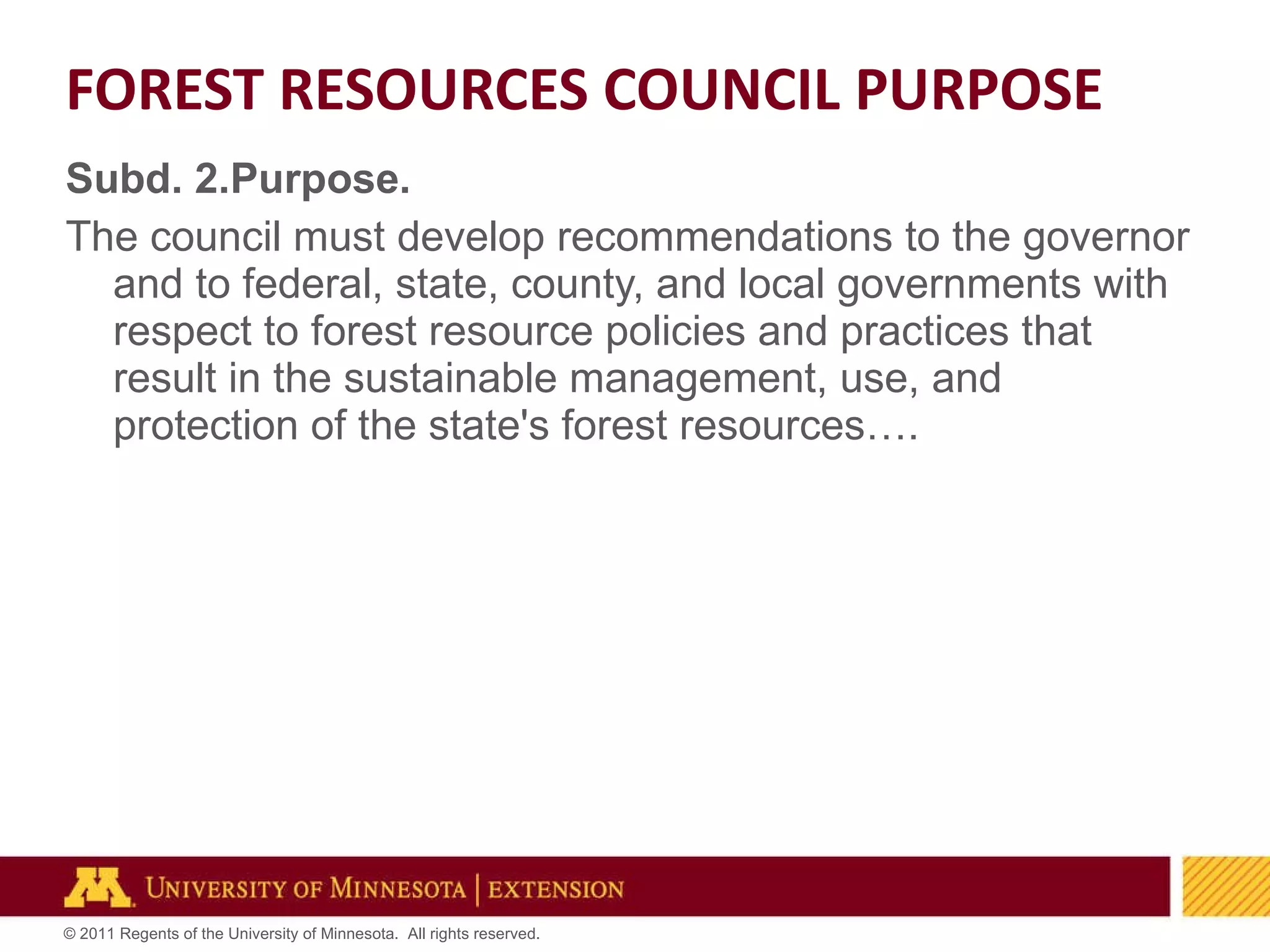 Subd. 2.Purpose. The council must develop recommendations to the governor and to federal, state, county, and local governments with respect to forest resource policies and practices that result in the sustainable management, use, and protection of the state's forest resources…. FOREST RESOURCES COUNCIL PURPOSE 
