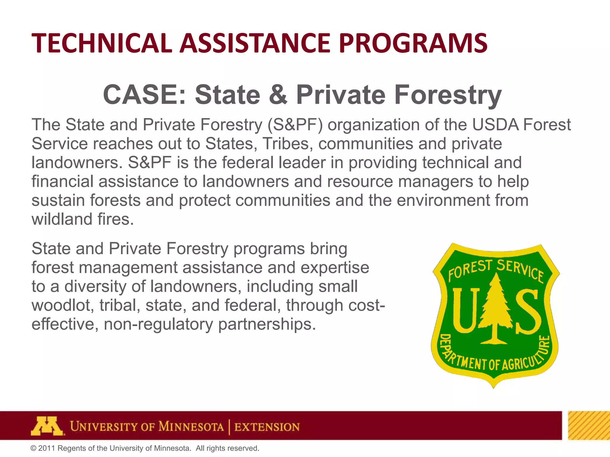CASE: State & Private Forestry The State and Private Forestry (S&PF) organization of the USDA Forest Service reaches out to States, Tribes, communities and private landowners. S&PF is the federal leader in providing technical and financial assistance to landowners and resource managers to help sustain forests and protect communities and the environment from wildland fires.   State and Private Forestry programs bring  forest management assistance and expertise  to a diversity of landowners, including small  woodlot, tribal, state, and federal, through cost- effective, non-regulatory partnerships.  TECHNICAL ASSISTANCE PROGRAMS 