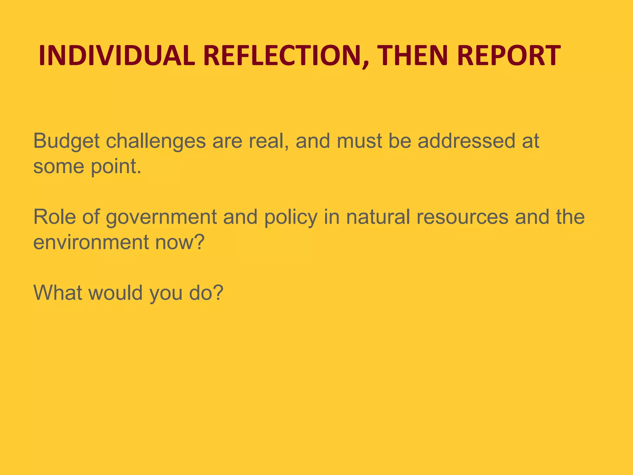INDIVIDUAL REFLECTION, THEN REPORT Budget challenges are real, and must be addressed at some point. Role of government and policy in natural resources and the environment now? What would you do? 