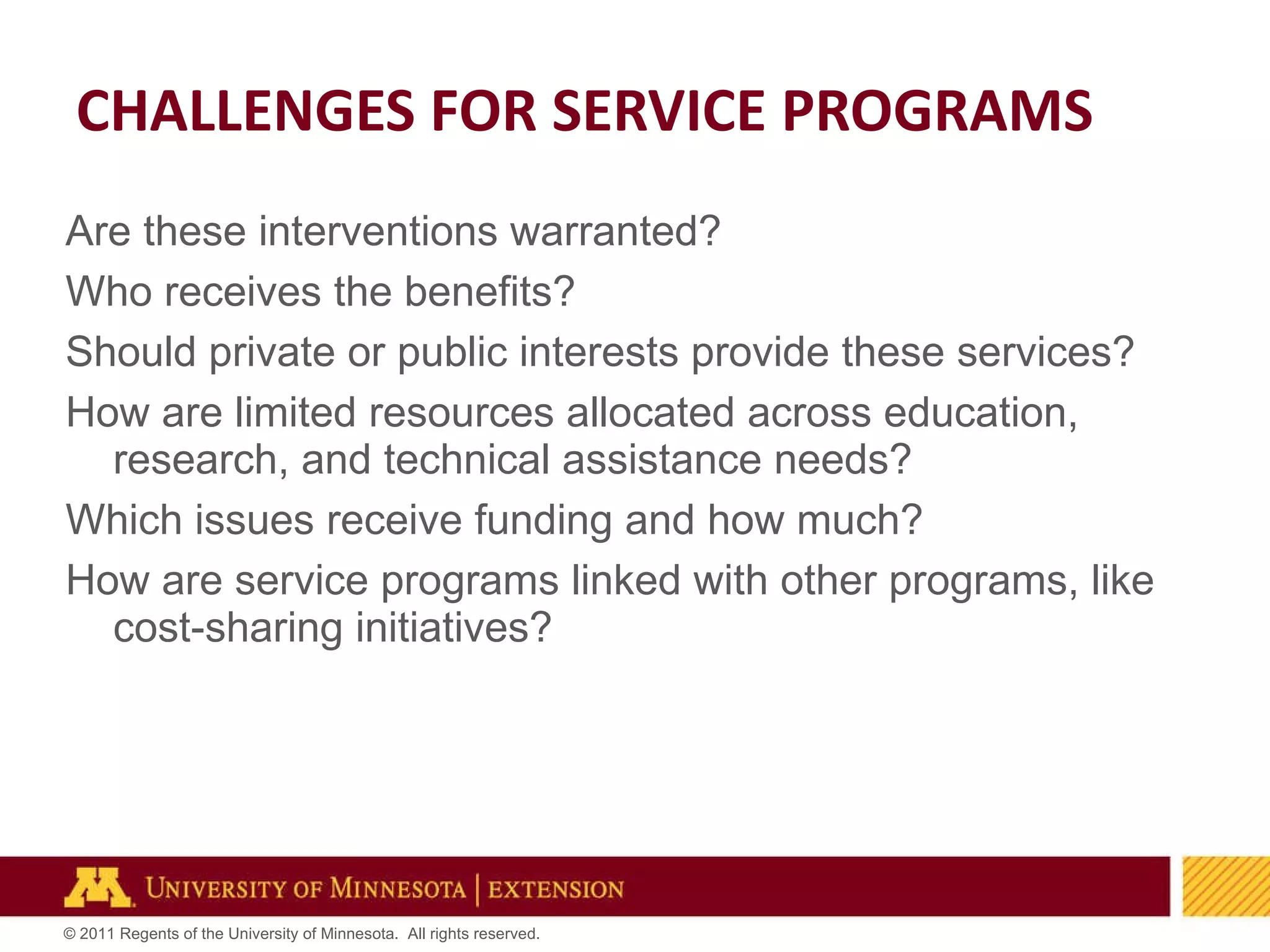 Are these interventions warranted? Who receives the benefits? Should private or public interests provide these services? How are limited resources allocated across education, research, and technical assistance needs?  Which issues receive funding and how much? How are service programs linked with other programs, like cost-sharing initiatives? CHALLENGES FOR SERVICE PROGRAMS 