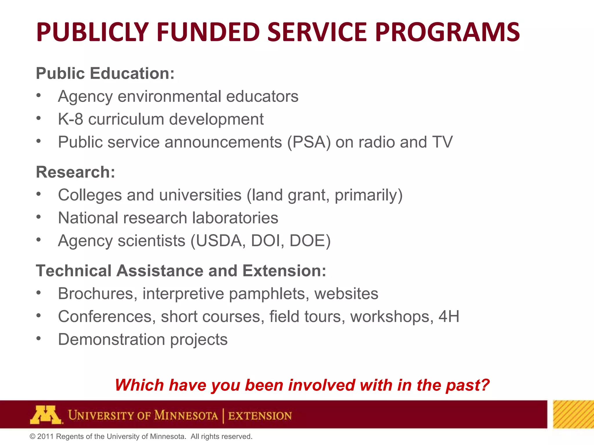 PUBLICLY FUNDED SERVICE PROGRAMS Public Education: Agency environmental educators K-8 curriculum development Public service announcements (PSA) on radio and TV Research: Colleges and universities (land grant, primarily) National research laboratories Agency scientists (USDA, DOI, DOE) Technical Assistance and Extension: Brochures, interpretive pamphlets, websites Conferences, short courses, field tours, workshops, 4H Demonstration projects Which have you been involved with in the past? 