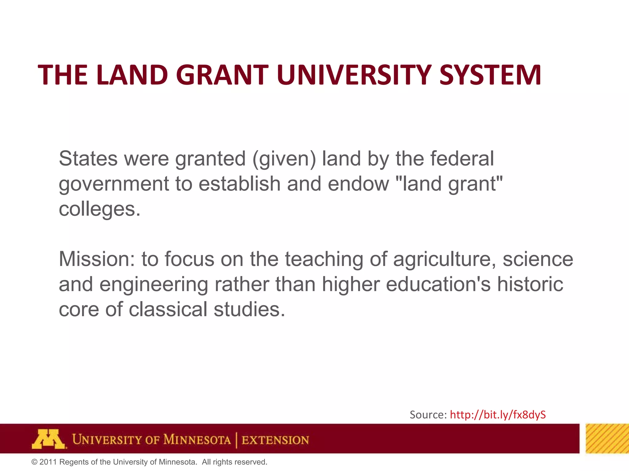 THE LAND GRANT UNIVERSITY SYSTEM Source:  http://bit.ly/fx8dyS   States were granted (given) land by the federal government to establish and endow "land grant" colleges.  Mission: to focus on the teaching of agriculture, science and engineering rather than higher education's historic core of classical studies. 