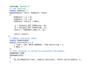 #include "Python.h"
// sum function.
static PyObject *
sum(PyObject *self, PyObject *args)
{
PyObject *_a = 0;
PyObject *_b = 0;
PyObject *result = NULL;
!
_a = PyTuple_GET_ITEM(args, 0);
_b = PyTuple_GET_ITEM(args, 1);
result = PyNumber_Add(_a, _b);
!
return result;
}
// Module functions table.
static PyMethodDef
module_functions[] = {
{ "sum", sum, METH_VARARGS, "Sum docstring." },
{ NULL }
};
// This function is called to initialize the module.
PyMODINIT_FUNC
initsum(void)
{
Py_InitModule3("sum", module_functions, "Hello world module.");
}
 