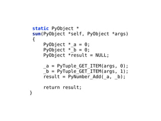 static PyObject *
sum(PyObject *self, PyObject *args)
{
PyObject *_a = 0;
PyObject *_b = 0;
PyObject *result = NULL;
!
_a = PyTuple_GET_ITEM(args, 0);
_b = PyTuple_GET_ITEM(args, 1);
result = PyNumber_Add(_a, _b);
!
return result;
}
 