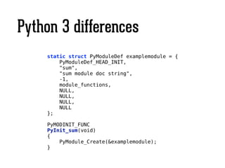 Python 3 differences
!
static struct PyModuleDef examplemodule = {
PyModuleDef_HEAD_INIT,
"sum",
"sum module doc string",
-1,
module_functions,
NULL,
NULL,
NULL,
NULL
};
!
PyMODINIT_FUNC
PyInit_sum(void)
{
PyModule_Create(&examplemodule);
}
 