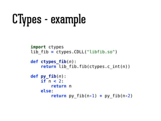 CTypes - example
import ctypes
lib_fib = ctypes.CDLL("libfib.so")
!
def ctypes_fib(n):
return lib_fib.fib(ctypes.c_int(n))
!
def py_fib(n):
if n < 2:
return n
else:
return py_fib(n-1) + py_fib(n-2)
 
