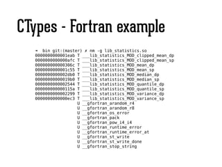 CTypes - Fortran example
➜ bin git:(master) ✗ nm -g lib_statistics.so
0000000000001eab T ___lib_statistics_MOD_clipped_mean_dp
0000000000000afc T ___lib_statistics_MOD_clipped_mean_sp
000000000000306c T ___lib_statistics_MOD_mean_dp
0000000000001c55 T ___lib_statistics_MOD_mean_sp
0000000000002db0 T ___lib_statistics_MOD_median_dp
00000000000019b0 T ___lib_statistics_MOD_median_sp
0000000000002544 T ___lib_statistics_MOD_quantile_dp
000000000000115a T ___lib_statistics_MOD_quantile_sp
0000000000002299 T ___lib_statistics_MOD_variance_dp
0000000000000ec3 T ___lib_statistics_MOD_variance_sp
U __gfortran_arandom_r4
U __gfortran_arandom_r8
U __gfortran_os_error
U __gfortran_pack
U __gfortran_pow_i4_i4
U __gfortran_runtime_error
U __gfortran_runtime_error_at
U __gfortran_st_write
U __gfortran_st_write_done
U __gfortran_stop_string
 
