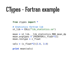 CTypes - Fortran example
from ctypes import *
!
# Statistics fortran lib
st_lib = CDLL(“lib_statistics.so")
!
mean = st_lib.__lib_statistics_MOD_mean_dp
mean.argtypes = [POINTER(c_float*2)]
mean.restype = c_float
!
vals = (c_float*2)(2.0, 3.0)
!
print mean(vals)
 