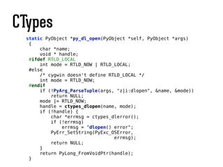 CTypes
static PyObject *py_dl_open(PyObject *self, PyObject *args)
{
char *name;
void * handle;
#ifdef RTLD_LOCAL
int mode = RTLD_NOW | RTLD_LOCAL;
#else
/* cygwin doesn't define RTLD_LOCAL */
int mode = RTLD_NOW;
#endif
if (!PyArg_ParseTuple(args, "z|i:dlopen", &name, &mode))
return NULL;
mode |= RTLD_NOW;
handle = ctypes_dlopen(name, mode);
if (!handle) {
char *errmsg = ctypes_dlerror();
if (!errmsg)
errmsg = "dlopen() error";
PyErr_SetString(PyExc_OSError,
errmsg);
return NULL;
}
return PyLong_FromVoidPtr(handle);
}
 