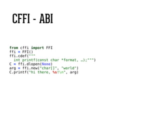 CFFI - ABI
from cffi import FFI
ffi = FFI()
ffi.cdef("""
int printf(const char *format, …);""")
C = ffi.dlopen(None)
arg = ffi.new("char[]", "world")
C.printf("hi there, %s!n", arg)
 