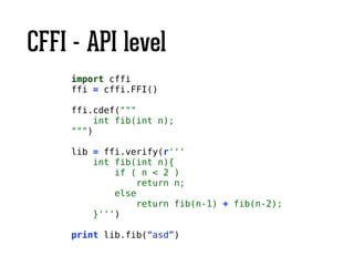 CFFI - API level
import cffi
ffi = cffi.FFI()
!
ffi.cdef("""
int fib(int n);
""")
!
lib = ffi.verify(r'''
int fib(int n){
if ( n < 2 )
return n;
else
return fib(n-1) + fib(n-2);
}''')
!
print lib.fib(“asd”)
 