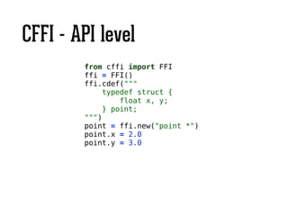 CFFI - API level
from cffi import FFI
ffi = FFI()
ffi.cdef("""
typedef struct {
float x, y;
} point;
""")
point = ffi.new("point *")
point.x = 2.0
point.y = 3.0
 