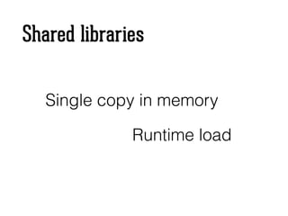 Shared libraries
Single copy in memory
Runtime load
 