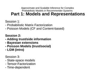 Part 1: Models and Representations
Session 1:
- Probabilistic Matrix Factorization
- Poisson Models (CF and Content-based)
Session 2:
- Adding trust/side information
- Bayesian extensions
- Poisson Models (trust/social)
- LGM (intro)
Session 3:
- State-space models
- Tensor-Factorization
- Time-dependent
Approximate and Scalable Inference for Complex
Probabilistic Models in Recommender Systems
 