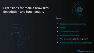 ★ Mobile browsers extension overview
★ Benefits
★ Cash back reminder option
★ Coupons Auto Applier option
★ Price comparison option (coming soon)
★ Available browsers and stack of technologies
Content
Extensions for mobile browsers
description and functionality
 