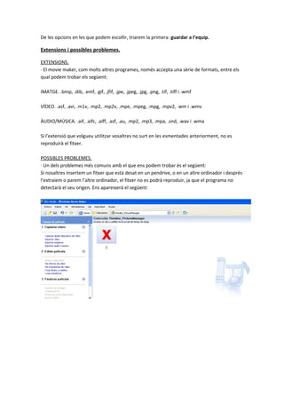 De les opcions en les que podem escollir, triarem la primera: guardar a l’equip.

Extensions i possibles problemes.

EXTENSIONS.
· El movie maker, com molts altres programes, només accepta una sèrie de formats, entre els
qual podem trobar els següent:

IMATGE. .bmp, .dib, .emf, .gif, .jfif, .jpe, .jpeg, .jpg, .png, .tif, .tiff i .wmf

VÍDEO. .asf, .avi, .m1v, .mp2, .mp2v, .mpe, .mpeg, .mpg, .mpv2, .wm i .wmv

ÀUDIO/MÚSICA. .aif, .aifc, .aiff, .asf, .au, .mp2, .mp3, .mpa, .snd, .wav i .wma

Si l’extensió que volgueu utilitzar vosaltres no surt en les esmentades anteriorment, no es
reproduirà el fitxer.

POSSIBLES PROBLEMES.
· Un dels problemes més comuns amb el que ens podem trobar és el següent:
Si nosaltres insertem un fitxer que està desat en un pendrive, o en un altre ordinador i després
l’extraiem o parem l’altre ordinador, el fitxer no es podrà reproduir, ja que el programa no
detectarà el seu origen. Ens apareixerà el següent:
 