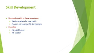 Skill Development
 Developing skills in dairy processing:
 Training programs for rural youth.
 Focus on entrepreneurship development.
 Benefits:
 Increased income
 Job creation
 