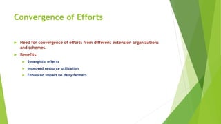 Convergence of Efforts
 Need for convergence of efforts from different extension organizations
and schemes.
 Benefits:
 Synergistic effects
 Improved resource utilization
 Enhanced impact on dairy farmers
 