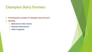 Champion Dairy Farmers
 Promoting the concept of "champion dairy farmers".
 Benefits:
 Motivation for other farmers
 Sharing of best practices
 Public recognition
 