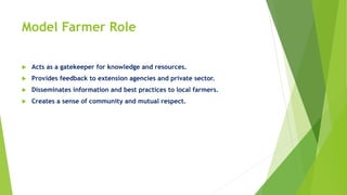 Model Farmer Role
 Acts as a gatekeeper for knowledge and resources.
 Provides feedback to extension agencies and private sector.
 Disseminates information and best practices to local farmers.
 Creates a sense of community and mutual respect.
 