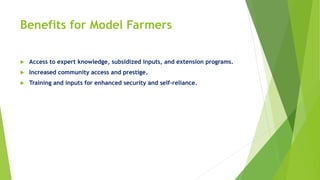 Benefits for Model Farmers
 Access to expert knowledge, subsidized inputs, and extension programs.
 Increased community access and prestige.
 Training and inputs for enhanced security and self-reliance.
 