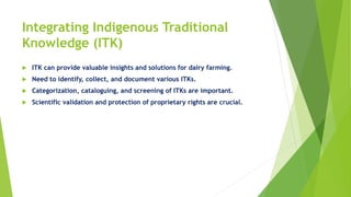 Integrating Indigenous Traditional
Knowledge (ITK)
 ITK can provide valuable insights and solutions for dairy farming.
 Need to identify, collect, and document various ITKs.
 Categorization, cataloguing, and screening of ITKs are important.
 Scientific validation and protection of proprietary rights are crucial.
 