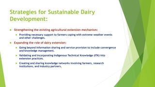 Strategies for Sustainable Dairy
Development:
 Strengthening the existing agricultural extension mechanism:
 Providing necessary support to farmers coping with extreme weather events
and other challenges.
 Expanding the role of dairy extension:
 Going beyond information sharing and service provision to include convergence
and knowledge management.
 Validating and incorporating Indigenous Technical Knowledge (ITK) into
extension practices.
 Creating and sharing knowledge networks involving farmers, research
institutions, and industry partners.
 
