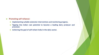  Promoting self-reliance:
 Implementing suitable extension interventions and monitoring progress.
 Tapping into India's vast potential to become a leading dairy producer and
processor.
 Achieving the goal of self-reliant India in the dairy sector.
 