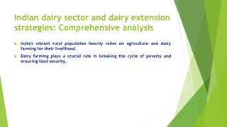 Indian dairy sector and dairy extension
strategies: Comprehensive analysis
 India's vibrant rural population heavily relies on agriculture and dairy
farming for their livelihood.
 Dairy farming plays a crucial role in breaking the cycle of poverty and
ensuring food security.
 