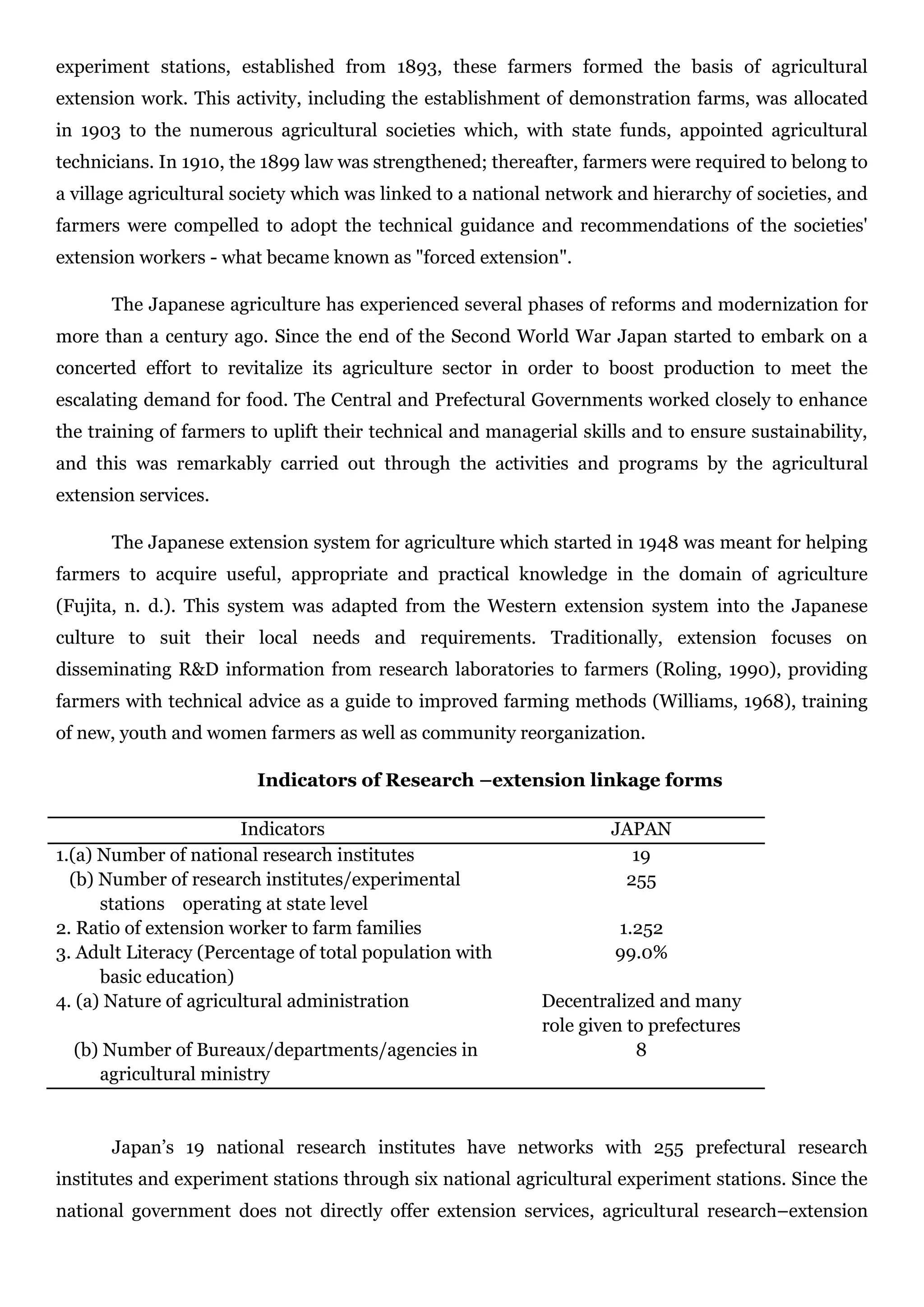 experiment stations, established from 1893, these farmers formed the basis of agricultural
extension work. This activity, including the establishment of demonstration farms, was allocated
in 1903 to the numerous agricultural societies which, with state funds, appointed agricultural
technicians. In 1910, the 1899 law was strengthened; thereafter, farmers were required to belong to
a village agricultural society which was linked to a national network and hierarchy of societies, and
farmers were compelled to adopt the technical guidance and recommendations of the societies'
extension workers - what became known as "forced extension".
The Japanese agriculture has experienced several phases of reforms and modernization for
more than a century ago. Since the end of the Second World War Japan started to embark on a
concerted effort to revitalize its agriculture sector in order to boost production to meet the
escalating demand for food. The Central and Prefectural Governments worked closely to enhance
the training of farmers to uplift their technical and managerial skills and to ensure sustainability,
and this was remarkably carried out through the activities and programs by the agricultural
extension services.
The Japanese extension system for agriculture which started in 1948 was meant for helping
farmers to acquire useful, appropriate and practical knowledge in the domain of agriculture
(Fujita, n. d.). This system was adapted from the Western extension system into the Japanese
culture to suit their local needs and requirements. Traditionally, extension focuses on
disseminating R&D information from research laboratories to farmers (Roling, 1990), providing
farmers with technical advice as a guide to improved farming methods (Williams, 1968), training
of new, youth and women farmers as well as community reorganization.
Indicators of Research –extension linkage forms
Indicators JAPAN
1.(a) Number of national research institutes 19
(b) Number of research institutes/experimental
stations operating at state level
255
2. Ratio of extension worker to farm families 1.252
3. Adult Literacy (Percentage of total population with
basic education)
99.0%
4. (a) Nature of agricultural administration Decentralized and many
role given to prefectures
(b) Number of Bureaux/departments/agencies in
agricultural ministry
8
Japan’s 19 national research institutes have networks with 255 prefectural research
institutes and experiment stations through six national agricultural experiment stations. Since the
national government does not directly offer extension services, agricultural research–extension
 
