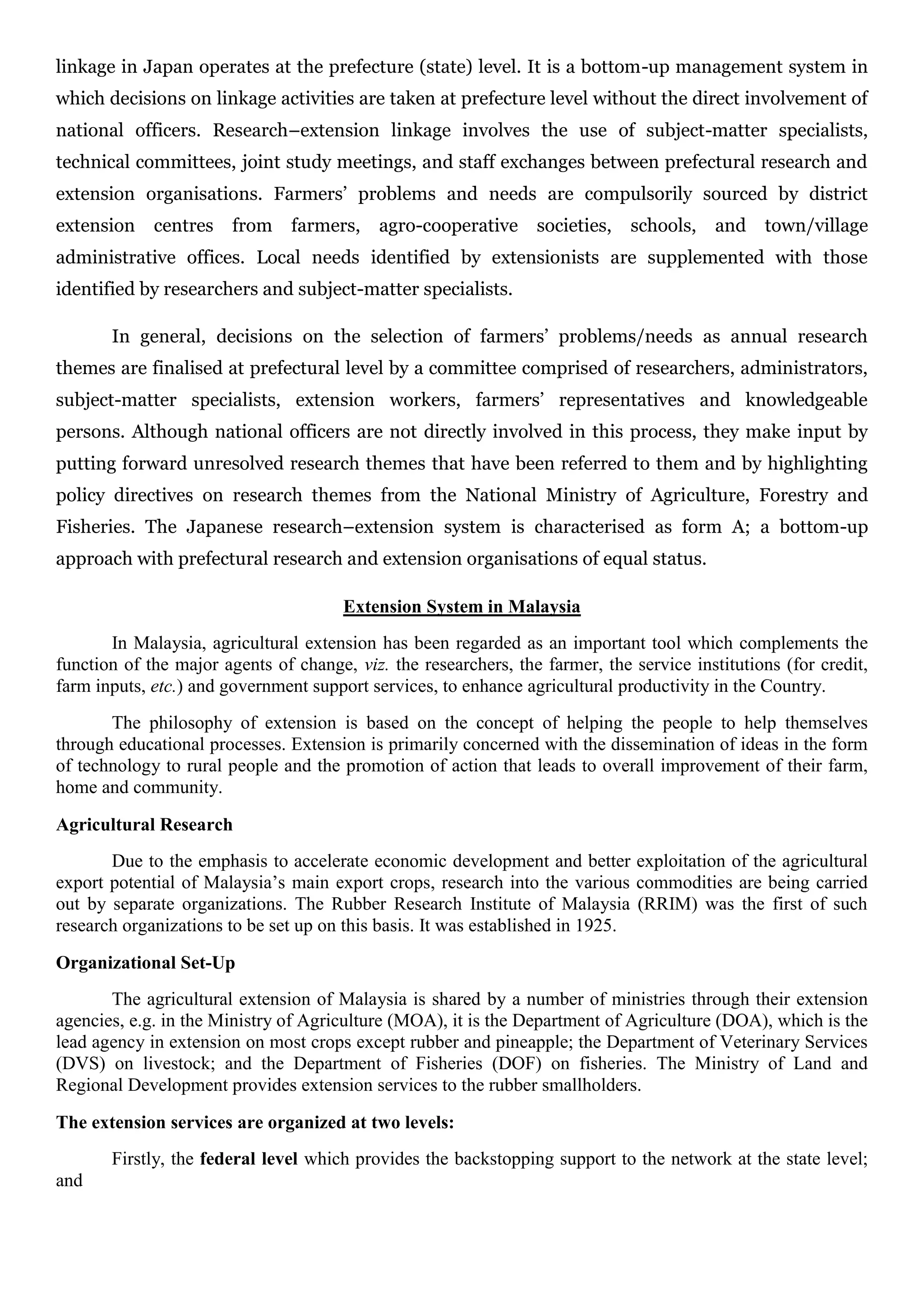 linkage in Japan operates at the prefecture (state) level. It is a bottom-up management system in
which decisions on linkage activities are taken at prefecture level without the direct involvement of
national officers. Research–extension linkage involves the use of subject-matter specialists,
technical committees, joint study meetings, and staff exchanges between prefectural research and
extension organisations. Farmers’ problems and needs are compulsorily sourced by district
extension centres from farmers, agro-cooperative societies, schools, and town/village
administrative offices. Local needs identified by extensionists are supplemented with those
identified by researchers and subject-matter specialists.
In general, decisions on the selection of farmers’ problems/needs as annual research
themes are finalised at prefectural level by a committee comprised of researchers, administrators,
subject-matter specialists, extension workers, farmers’ representatives and knowledgeable
persons. Although national officers are not directly involved in this process, they make input by
putting forward unresolved research themes that have been referred to them and by highlighting
policy directives on research themes from the National Ministry of Agriculture, Forestry and
Fisheries. The Japanese research–extension system is characterised as form A; a bottom-up
approach with prefectural research and extension organisations of equal status.
Extension System in Malaysia
In Malaysia, agricultural extension has been regarded as an important tool which complements the
function of the major agents of change, viz. the researchers, the farmer, the service institutions (for credit,
farm inputs, etc.) and government support services, to enhance agricultural productivity in the Country.
The philosophy of extension is based on the concept of helping the people to help themselves
through educational processes. Extension is primarily concerned with the dissemination of ideas in the form
of technology to rural people and the promotion of action that leads to overall improvement of their farm,
home and community.
Agricultural Research
Due to the emphasis to accelerate economic development and better exploitation of the agricultural
export potential of Malaysia’s main export crops, research into the various commodities are being carried
out by separate organizations. The Rubber Research Institute of Malaysia (RRIM) was the first of such
research organizations to be set up on this basis. It was established in 1925.
Organizational Set-Up
The agricultural extension of Malaysia is shared by a number of ministries through their extension
agencies, e.g. in the Ministry of Agriculture (MOA), it is the Department of Agriculture (DOA), which is the
lead agency in extension on most crops except rubber and pineapple; the Department of Veterinary Services
(DVS) on livestock; and the Department of Fisheries (DOF) on fisheries. The Ministry of Land and
Regional Development provides extension services to the rubber smallholders.
The extension services are organized at two levels:
Firstly, the federal level which provides the backstopping support to the network at the state level;
and
 