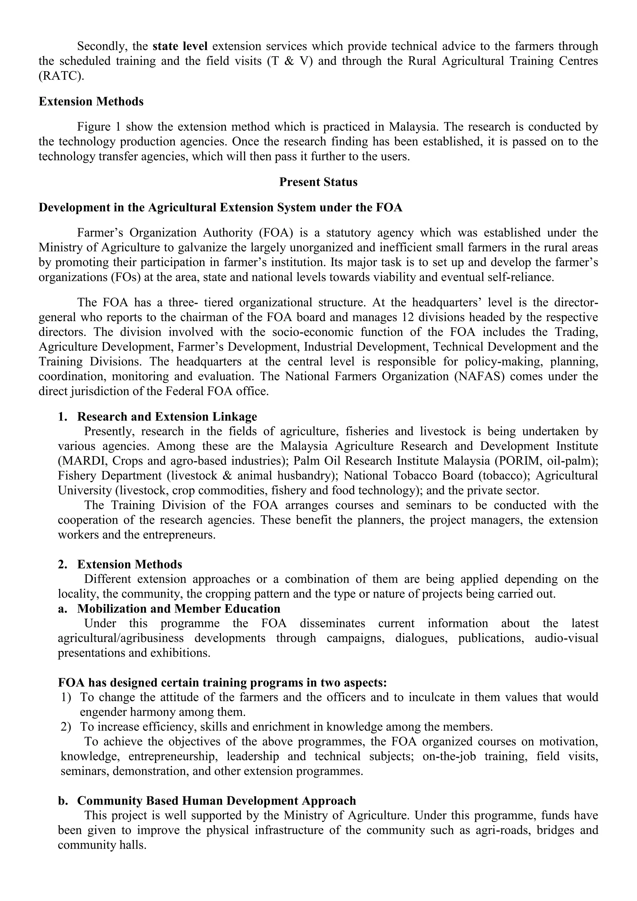 Secondly, the state level extension services which provide technical advice to the farmers through
the scheduled training and the field visits (T & V) and through the Rural Agricultural Training Centres
(RATC).
Extension Methods
Figure 1 show the extension method which is practiced in Malaysia. The research is conducted by
the technology production agencies. Once the research finding has been established, it is passed on to the
technology transfer agencies, which will then pass it further to the users.
Present Status
Development in the Agricultural Extension System under the FOA
Farmer’s Organization Authority (FOA) is a statutory agency which was established under the
Ministry of Agriculture to galvanize the largely unorganized and inefficient small farmers in the rural areas
by promoting their participation in farmer’s institution. Its major task is to set up and develop the farmer’s
organizations (FOs) at the area, state and national levels towards viability and eventual self-reliance.
The FOA has a three- tiered organizational structure. At the headquarters’ level is the director-
general who reports to the chairman of the FOA board and manages 12 divisions headed by the respective
directors. The division involved with the socio-economic function of the FOA includes the Trading,
Agriculture Development, Farmer’s Development, Industrial Development, Technical Development and the
Training Divisions. The headquarters at the central level is responsible for policy-making, planning,
coordination, monitoring and evaluation. The National Farmers Organization (NAFAS) comes under the
direct jurisdiction of the Federal FOA office.
1. Research and Extension Linkage
Presently, research in the fields of agriculture, fisheries and livestock is being undertaken by
various agencies. Among these are the Malaysia Agriculture Research and Development Institute
(MARDI, Crops and agro-based industries); Palm Oil Research Institute Malaysia (PORIM, oil-palm);
Fishery Department (livestock & animal husbandry); National Tobacco Board (tobacco); Agricultural
University (livestock, crop commodities, fishery and food technology); and the private sector.
The Training Division of the FOA arranges courses and seminars to be conducted with the
cooperation of the research agencies. These benefit the planners, the project managers, the extension
workers and the entrepreneurs.
2. Extension Methods
Different extension approaches or a combination of them are being applied depending on the
locality, the community, the cropping pattern and the type or nature of projects being carried out.
a. Mobilization and Member Education
Under this programme the FOA disseminates current information about the latest
agricultural/agribusiness developments through campaigns, dialogues, publications, audio-visual
presentations and exhibitions.
FOA has designed certain training programs in two aspects:
1) To change the attitude of the farmers and the officers and to inculcate in them values that would
engender harmony among them.
2) To increase efficiency, skills and enrichment in knowledge among the members.
To achieve the objectives of the above programmes, the FOA organized courses on motivation,
knowledge, entrepreneurship, leadership and technical subjects; on-the-job training, field visits,
seminars, demonstration, and other extension programmes.
b. Community Based Human Development Approach
This project is well supported by the Ministry of Agriculture. Under this programme, funds have
been given to improve the physical infrastructure of the community such as agri-roads, bridges and
community halls.
 