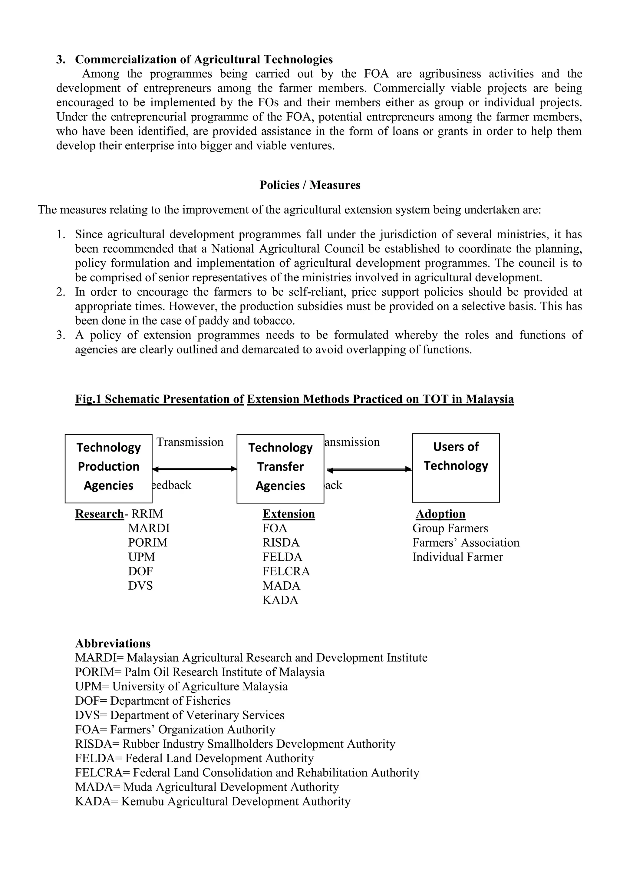 3. Commercialization of Agricultural Technologies
Among the programmes being carried out by the FOA are agribusiness activities and the
development of entrepreneurs among the farmer members. Commercially viable projects are being
encouraged to be implemented by the FOs and their members either as group or individual projects.
Under the entrepreneurial programme of the FOA, potential entrepreneurs among the farmer members,
who have been identified, are provided assistance in the form of loans or grants in order to help them
develop their enterprise into bigger and viable ventures.
Policies / Measures
The measures relating to the improvement of the agricultural extension system being undertaken are:
1. Since agricultural development programmes fall under the jurisdiction of several ministries, it has
been recommended that a National Agricultural Council be established to coordinate the planning,
policy formulation and implementation of agricultural development programmes. The council is to
be comprised of senior representatives of the ministries involved in agricultural development.
2. In order to encourage the farmers to be self-reliant, price support policies should be provided at
appropriate times. However, the production subsidies must be provided on a selective basis. This has
been done in the case of paddy and tobacco.
3. A policy of extension programmes needs to be formulated whereby the roles and functions of
agencies are clearly outlined and demarcated to avoid overlapping of functions.
Fig.1 Schematic Presentation of Extension Methods Practiced on TOT in Malaysia
Transmission Transmission
Feedback Feedback
Research- RRIM Extension Adoption
MARDI FOA Group Farmers
PORIM RISDA Farmers’ Association
UPM FELDA Individual Farmer
DOF FELCRA
DVS MADA
KADA
Abbreviations
MARDI= Malaysian Agricultural Research and Development Institute
PORIM= Palm Oil Research Institute of Malaysia
UPM= University of Agriculture Malaysia
DOF= Department of Fisheries
DVS= Department of Veterinary Services
FOA= Farmers’ Organization Authority
RISDA= Rubber Industry Smallholders Development Authority
FELDA= Federal Land Development Authority
FELCRA= Federal Land Consolidation and Rehabilitation Authority
MADA= Muda Agricultural Development Authority
KADA= Kemubu Agricultural Development Authority
Technology
Production
Agencies
Technology
Transfer
Agencies
Users of
Technology
 