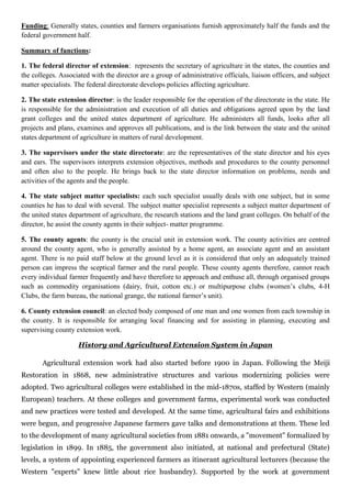 Funding: Generally states, counties and farmers organisations furnish approximately half the funds and the
federal government half.
Summary of functions:
1. The federal director of extension: represents the secretary of agriculture in the states, the counties and
the colleges. Associated with the director are a group of administrative officials, liaison officers, and subject
matter specialists. The federal directorate develops policies affecting agriculture.
2. The state extension director: is the leader responsible for the operation of the directorate in the state. He
is responsible for the administration and execution of all duties and obligations agreed upon by the land
grant colleges and the united states department of agriculture. He administers all funds, looks after all
projects and plans, examines and approves all publications, and is the link between the state and the united
states department of agriculture in matters of rural development.
3. The supervisors under the state directorate: are the representatives of the state director and his eyes
and ears. The supervisors interprets extension objectives, methods and procedures to the county personnel
and often also to the people. He brings back to the state director information on problems, needs and
activities of the agents and the people.
4. The state subject matter specialists: each such specialist usually deals with one subject, but in some
counties he has to deal with several. The subject matter specialist represents a subject matter department of
the united states department of agriculture, the research stations and the land grant colleges. On behalf of the
director, he assist the county agents in their subject- matter programme.
5. The county agents: the county is the crucial unit in extension work. The county activities are centred
around the county agent, who is generally assisted by a home agent, an associate agent and an assistant
agent. There is no paid staff below at the ground level as it is considered that only an adequately trained
person can impress the sceptical farmer and the rural people. These county agents therefore, cannot reach
every individual farmer frequently and have therefore to approach and enthuse all, through organised groups
such as commodity organisations (dairy, fruit, cotton etc.) or multipurpose clubs (women’s clubs, 4-H
Clubs, the farm bureau, the national grange, the national farmer’s unit).
6. County extension council: an elected body composed of one man and one women from each township in
the county. It is responsible for arranging local financing and for assisting in planning, executing and
supervising county extension work.
History and Agricultural Extension System in Japan
Agricultural extension work had also started before 1900 in Japan. Following the Meiji
Restoration in 1868, new administrative structures and various modernizing policies were
adopted. Two agricultural colleges were established in the mid-1870s, staffed by Western (mainly
European) teachers. At these colleges and government farms, experimental work was conducted
and new practices were tested and developed. At the same time, agricultural fairs and exhibitions
were begun, and progressive Japanese farmers gave talks and demonstrations at them. These led
to the development of many agricultural societies from 1881 onwards, a "movement" formalized by
legislation in 1899. In 1885, the government also initiated, at national and prefectural (State)
levels, a system of appointing experienced farmers as itinerant agricultural lecturers (because the
Western "experts" knew little about rice husbandry). Supported by the work at government
 