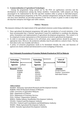 3. Commercialization of Agricultural Technologies
Among the programmes being carried out by the FOA are agribusiness activities and the
development of entrepreneurs among the farmer members. Commercially viable projects are being
encouraged to be implemented by the FOs and their members either as group or individual projects.
Under the entrepreneurial programme of the FOA, potential entrepreneurs among the farmer members,
who have been identified, are provided assistance in the form of loans or grants in order to help them
develop their enterprise into bigger and viable ventures.
Policies / Measures
The measures relating to the improvement of the agricultural extension system being undertaken are:
1. Since agricultural development programmes fall under the jurisdiction of several ministries, it has
been recommended that a National Agricultural Council be established to coordinate the planning,
policy formulation and implementation of agricultural development programmes. The council is to
be comprised of senior representatives of the ministries involved in agricultural development.
2. In order to encourage the farmers to be self-reliant, price support policies should be provided at
appropriate times. However, the production subsidies must be provided on a selective basis. This has
been done in the case of paddy and tobacco.
3. A policy of extension programmes needs to be formulated whereby the roles and functions of
agencies are clearly outlined and demarcated to avoid overlapping of functions.
Fig.1 Schematic Presentation of Extension Methods Practiced on TOT in Malaysia
Transmission Transmission
Feedback Feedback
Research- RRIM Extension Adoption
MARDI FOA Group Farmers
PORIM RISDA Farmers’ Association
UPM FELDA Individual Farmer
DOF FELCRA
DVS MADA
KADA
Abbreviations
MARDI= Malaysian Agricultural Research and Development Institute
PORIM= Palm Oil Research Institute of Malaysia
UPM= University of Agriculture Malaysia
DOF= Department of Fisheries
DVS= Department of Veterinary Services
FOA= Farmers’ Organization Authority
RISDA= Rubber Industry Smallholders Development Authority
FELDA= Federal Land Development Authority
FELCRA= Federal Land Consolidation and Rehabilitation Authority
MADA= Muda Agricultural Development Authority
KADA= Kemubu Agricultural Development Authority
Technology
Production
Agencies
Technology
Transfer
Agencies
Users of
Technology
 