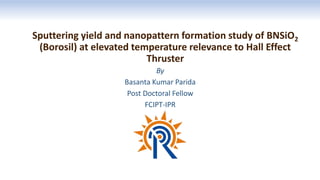 Sputtering yield and nanopattern formation study of BNSiO2
(Borosil) at elevated temperature relevance to Hall Effect
Thruster
By
Basanta Kumar Parida
Post Doctoral Fellow
FCIPT-IPR
 