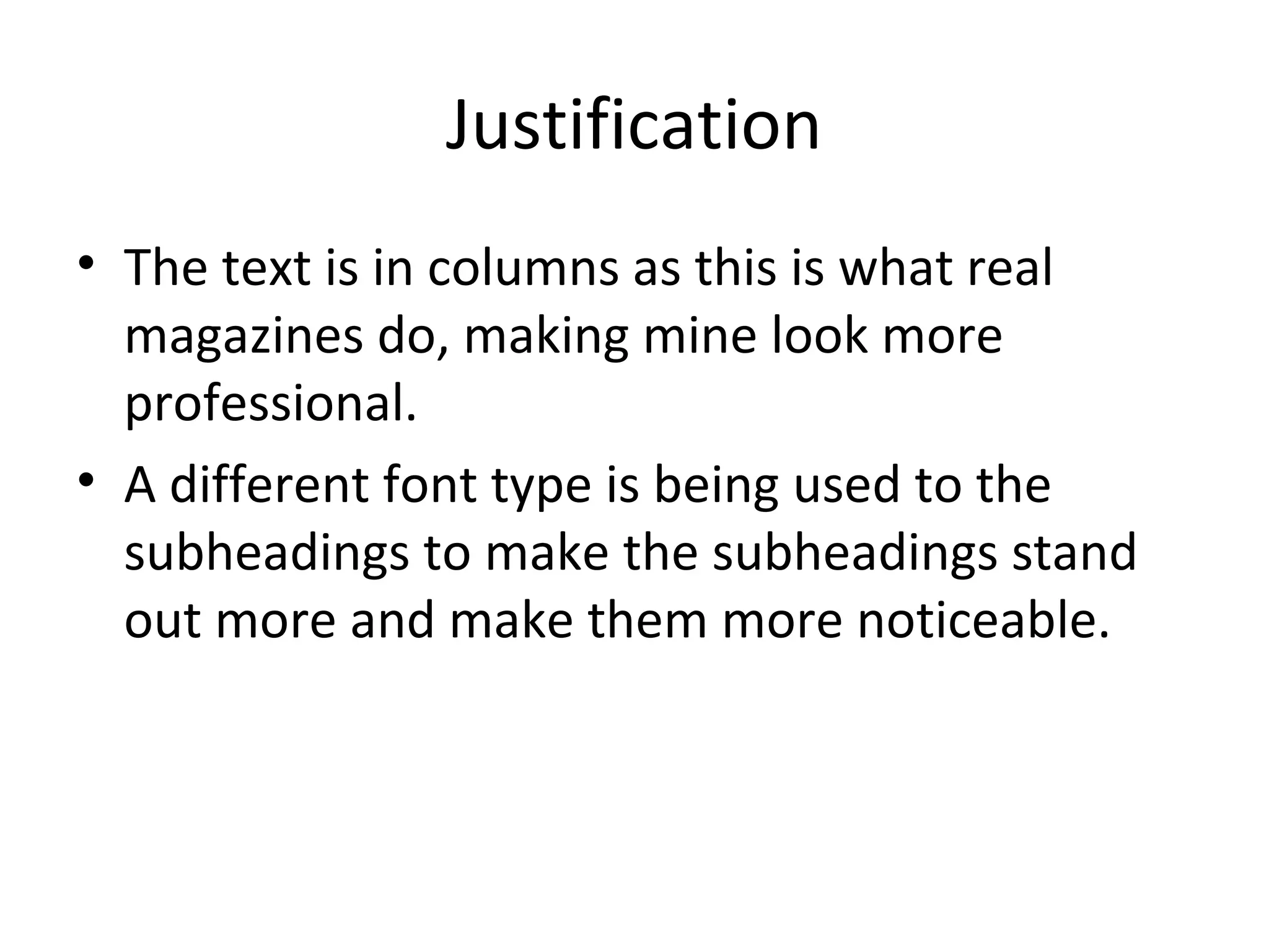 Justification
• The text is in columns as this is what real
  magazines do, making mine look more
  professional.
• A different font type is being used to the
  subheadings to make the subheadings stand
  out more and make them more noticeable.
 