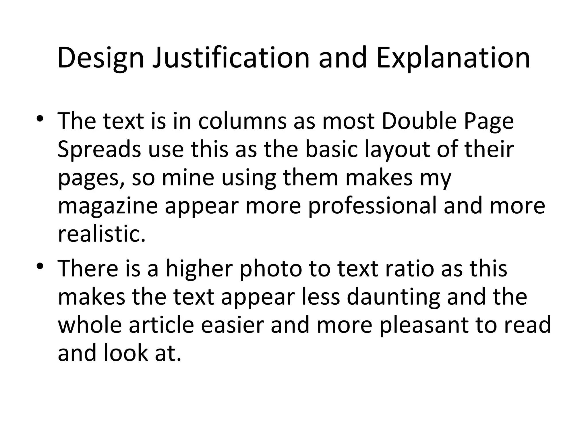 Design Justification and Explanation
• The text is in columns as most Double Page
  Spreads use this as the basic layout of their
  pages, so mine using them makes my
  magazine appear more professional and more
  realistic.
• There is a higher photo to text ratio as this
  makes the text appear less daunting and the
  whole article easier and more pleasant to read
  and look at.
 